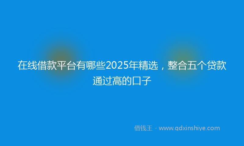 在线借款平台有哪些2025年精选，整合五个贷款通过高的口子