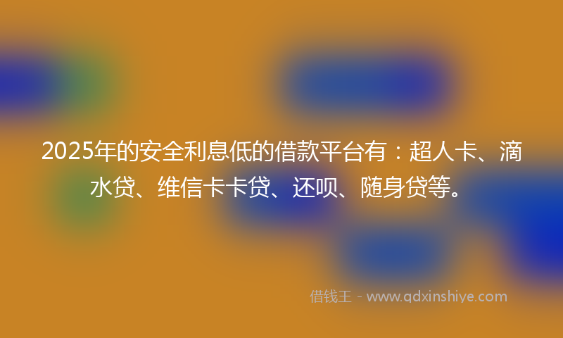 2025年的安全利息低的借款平台有：超人卡、滴水贷、维信卡卡贷、还呗、随身贷等。