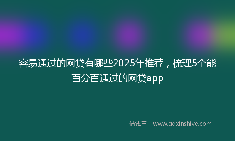 容易通过的网贷有哪些2025年推荐，梳理5个能百分百通过的网贷app