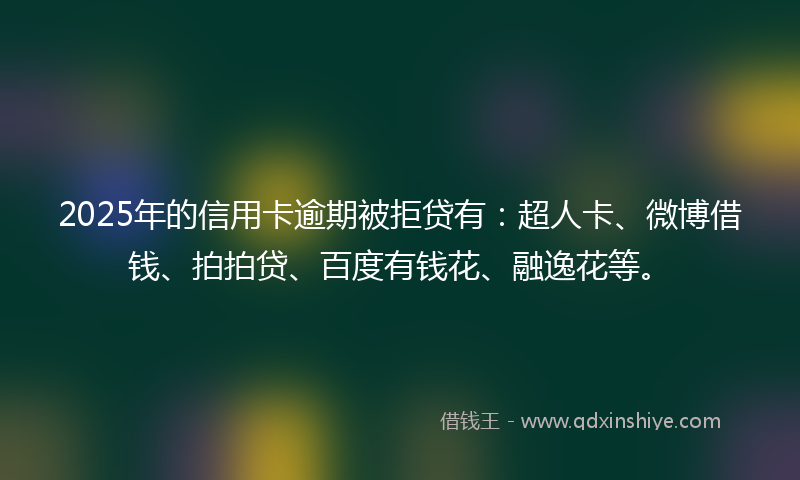 2025年的信用卡逾期被拒贷有：超人卡、微博借钱、拍拍贷、百度有钱花、融逸花等。