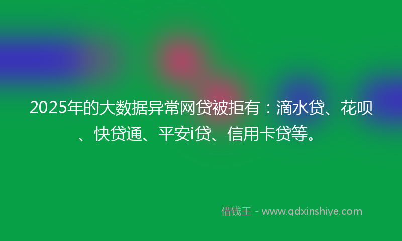 2025年的大数据异常网贷被拒有：滴水贷、花呗、快贷通、平安i贷、信用卡贷等。