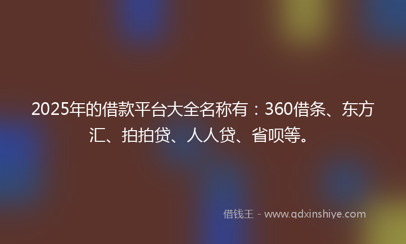 2025年的借款平台大全名称有：360借条、东方汇、拍拍贷、人人贷、省呗等。