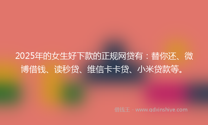 2025年的女生好下款的正规网贷有：替你还、微博借钱、读秒贷、维信卡卡贷、小米贷款等。