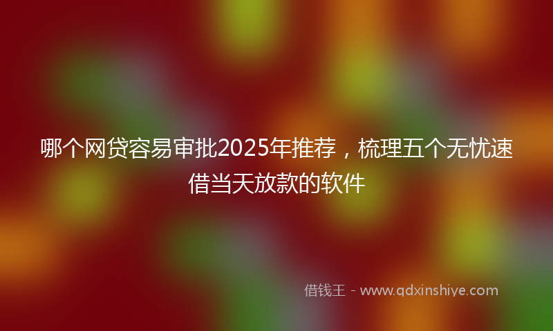 哪个网贷容易审批2025年推荐，梳理五个无忧速借当天放款的软件
