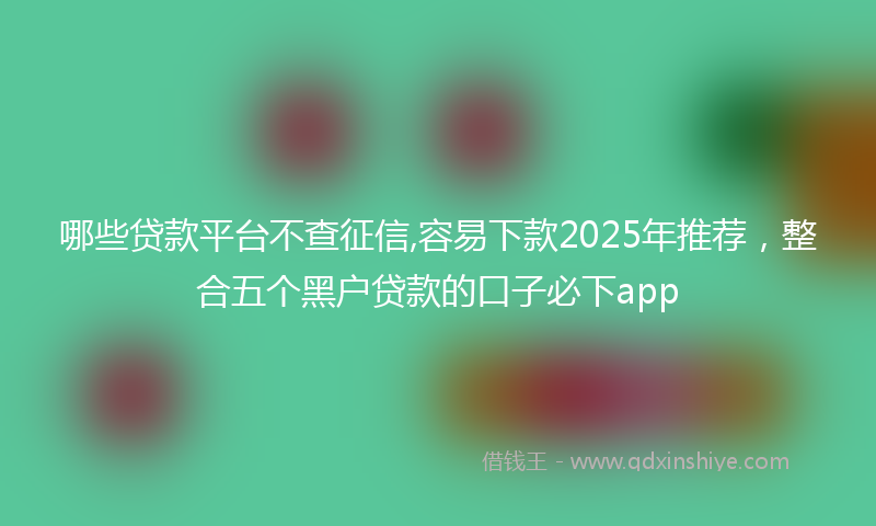 哪些贷款平台不查征信,容易下款2025年推荐，整合五个黑户贷款的口子必下app