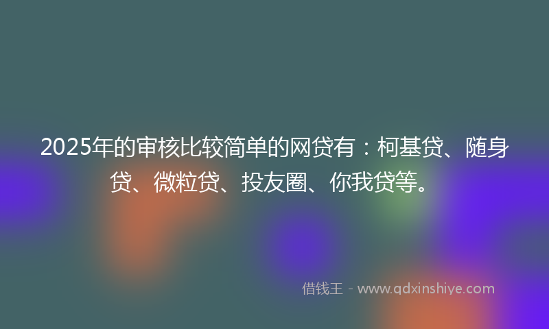 2025年的审核比较简单的网贷有：柯基贷、随身贷、微粒贷、投友圈、你我贷等。