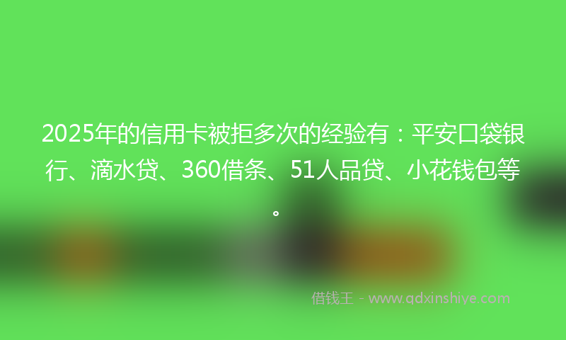 2025年的信用卡被拒多次的经验有：平安口袋银行、滴水贷、360借条、51人品贷、小花钱包等。
