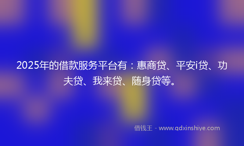 2025年的借款服务平台有：惠商贷、平安i贷、功夫贷、我来贷、随身贷等。