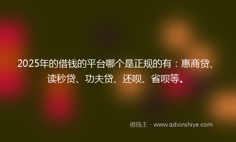 2025年的借钱的平台哪个是正规的有：惠商贷、读秒贷、功夫贷、还呗、省呗等。