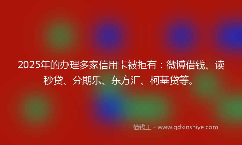 2025年的办理多家信用卡被拒有：微博借钱、读秒贷、分期乐、东方汇、柯基贷等。