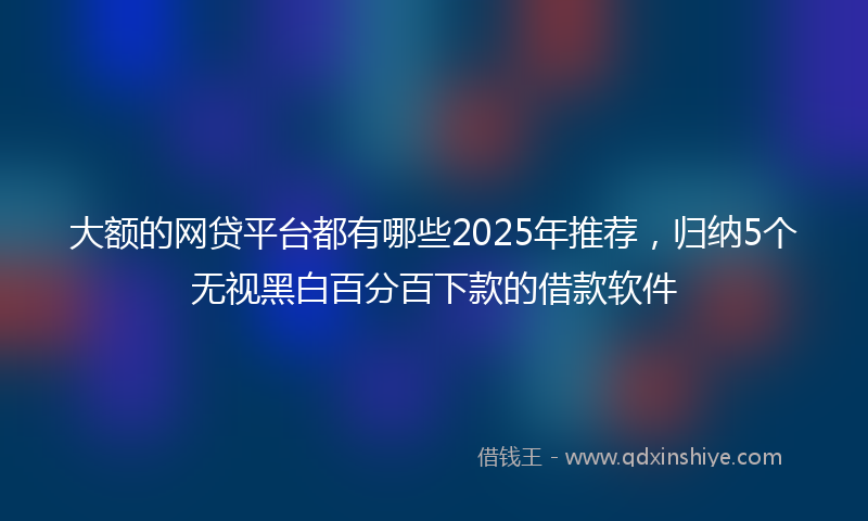 大额的网贷平台都有哪些2025年推荐，归纳5个无视黑白百分百下款的借款软件