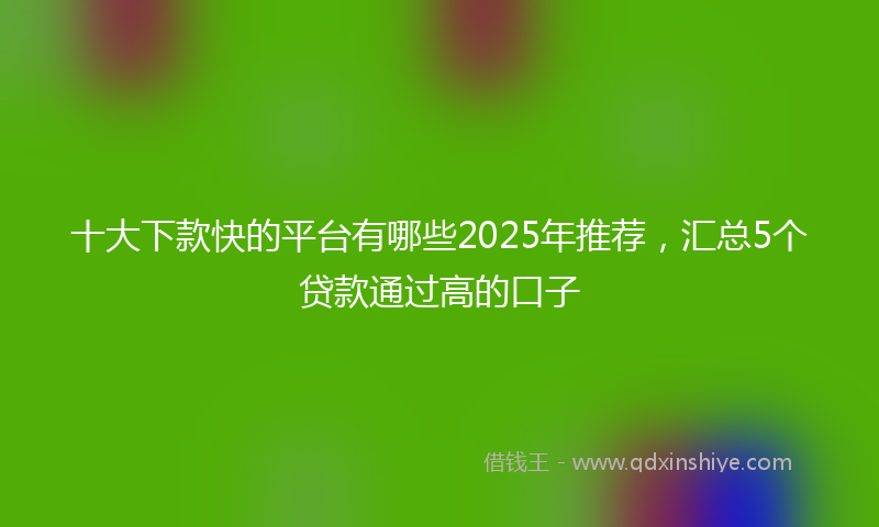 十大下款快的平台有哪些2025年推荐，汇总5个贷款通过高的口子