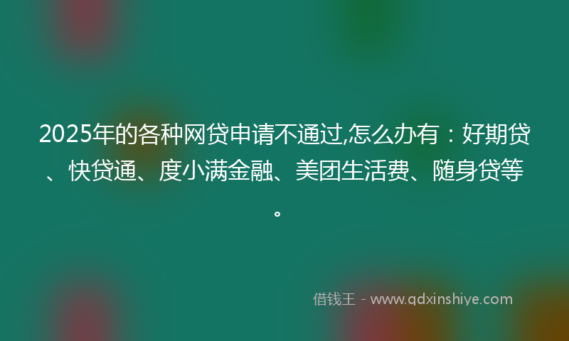 2025年的各种网贷申请不通过,怎么办有：好期贷、快贷通、度小满金融、美团生活费、随身贷等。
