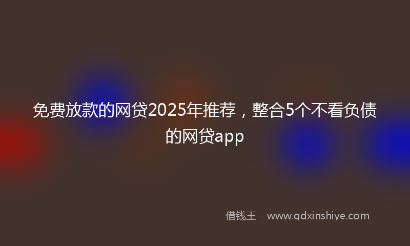 免费放款的网贷2025年推荐，整合5个不看负债的网贷app