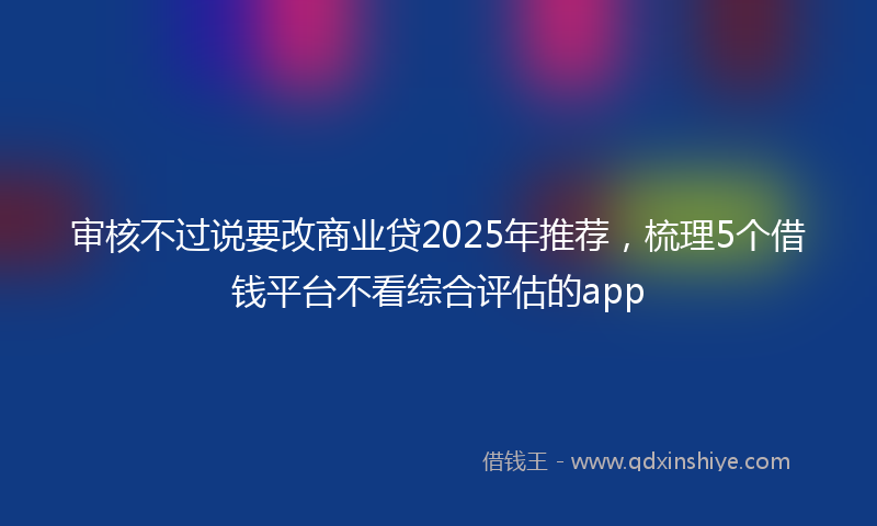 审核不过说要改商业贷2025年推荐，梳理5个借钱平台不看综合评估的app