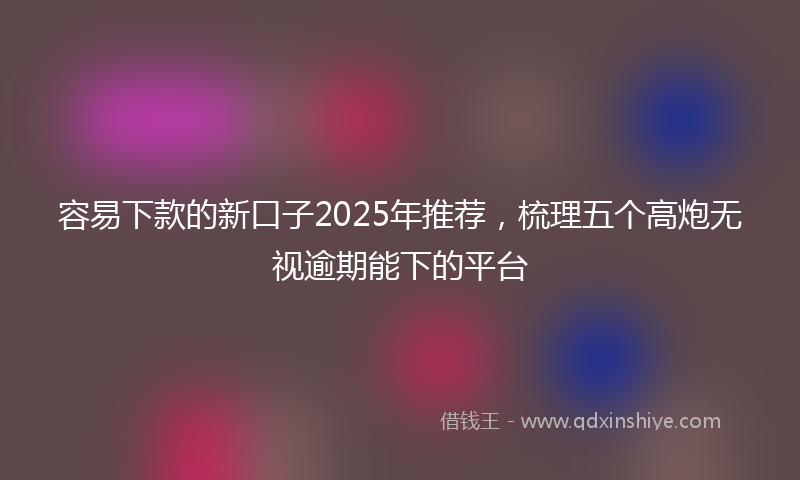 容易下款的新口子2025年推荐，梳理五个高炮无视逾期能下的平台