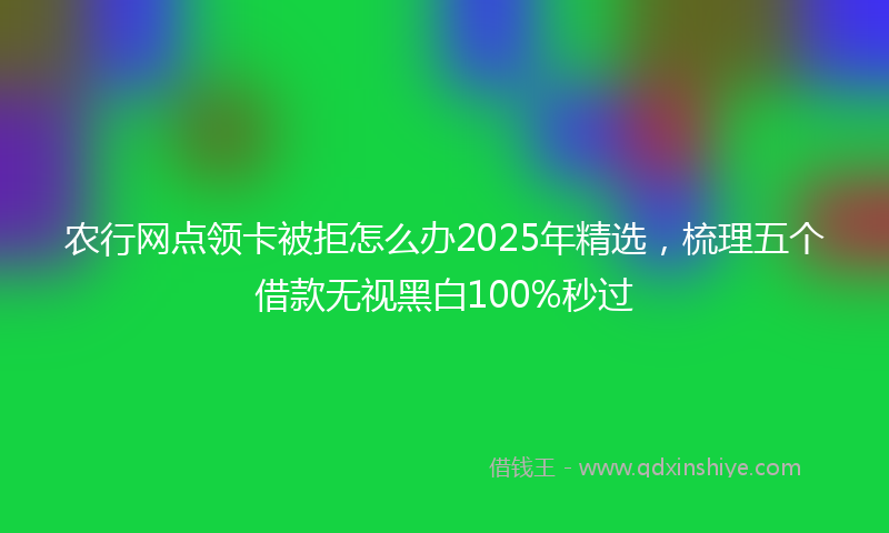 农行网点领卡被拒怎么办2025年精选，梳理五个借款无视黑白100%秒过