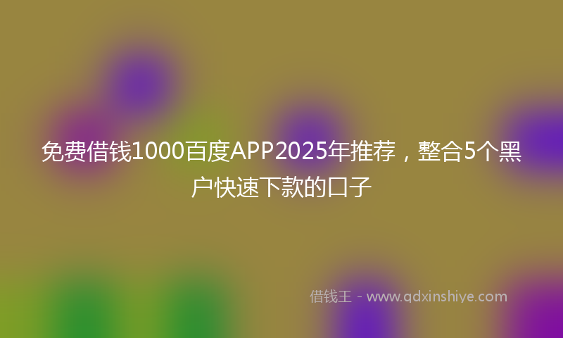 免费借钱1000百度APP2025年推荐，整合5个黑户快速下款的口子