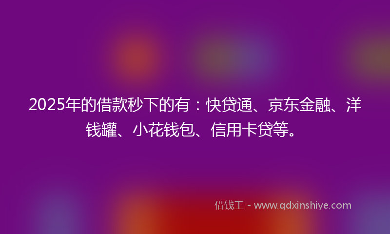 2025年的借款秒下的有：快贷通、京东金融、洋钱罐、小花钱包、信用卡贷等。