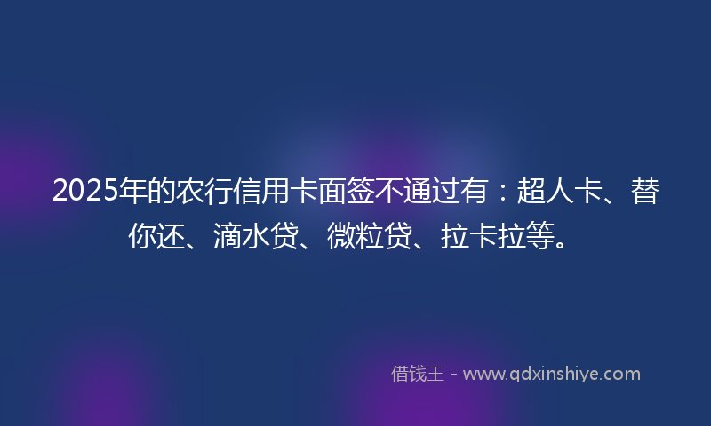 2025年的农行信用卡面签不通过有：超人卡、替你还、滴水贷、微粒贷、拉卡拉等。