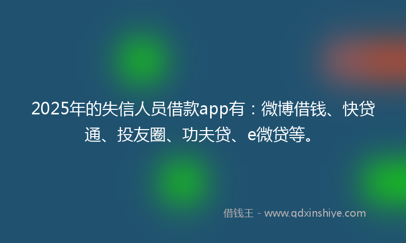2025年的失信人员借款app有：微博借钱、快贷通、投友圈、功夫贷、e微贷等。