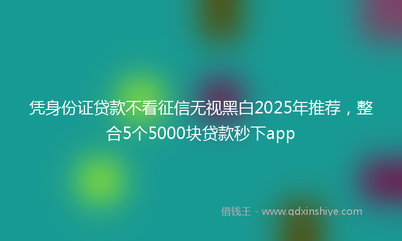 凭身份证贷款不看征信无视黑白2025年推荐，整合5个5000块贷款秒下app
