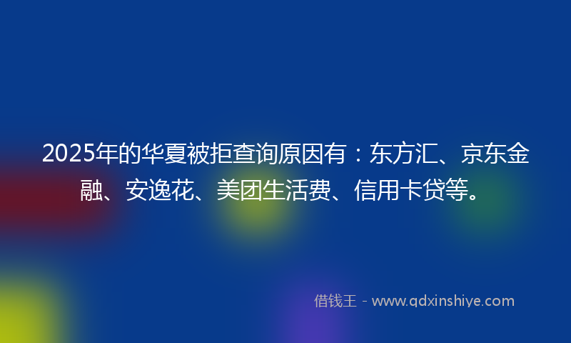 2025年的华夏被拒查询原因有：东方汇、京东金融、安逸花、美团生活费、信用卡贷等。