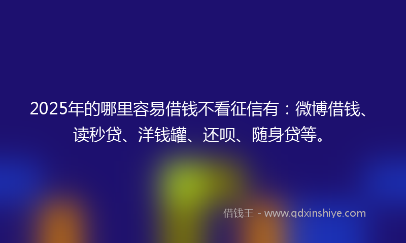 2025年的哪里容易借钱不看征信有：微博借钱、读秒贷、洋钱罐、还呗、随身贷等。