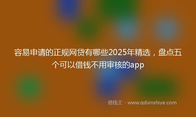 容易申请的正规网贷有哪些2025年精选，盘点五个可以借钱不用审核的app