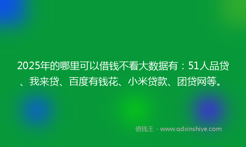 2025年的哪里可以借钱不看大数据有：51人品贷、我来贷、百度有钱花、小米贷款、团贷网等。
