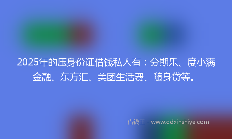 2025年的压身份证借钱私人有：分期乐、度小满金融、东方汇、美团生活费、随身贷等。