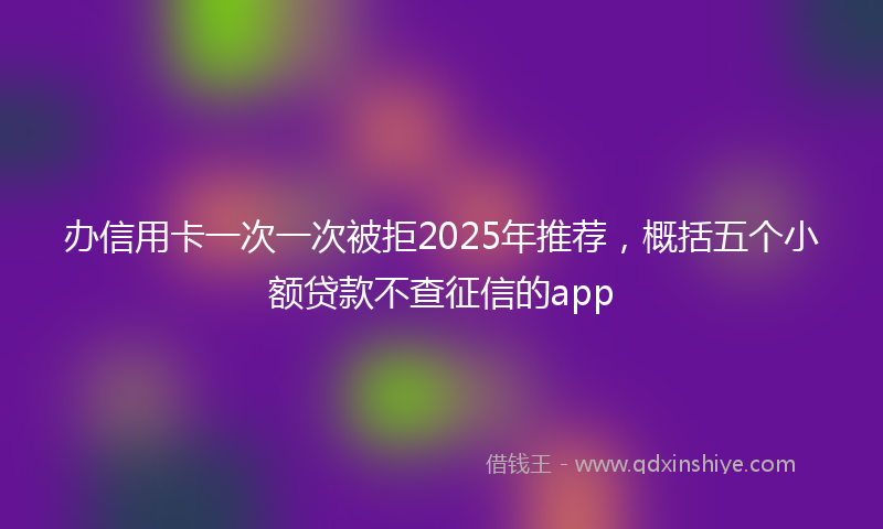 办信用卡一次一次被拒2025年推荐，概括五个小额贷款不查征信的app