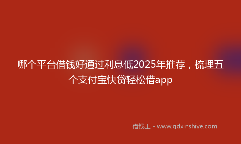 哪个平台借钱好通过利息低2025年推荐，梳理五个支付宝快贷轻松借app