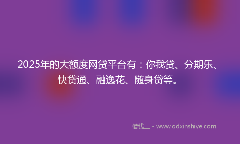 2025年的大额度网贷平台有：你我贷、分期乐、快贷通、融逸花、随身贷等。