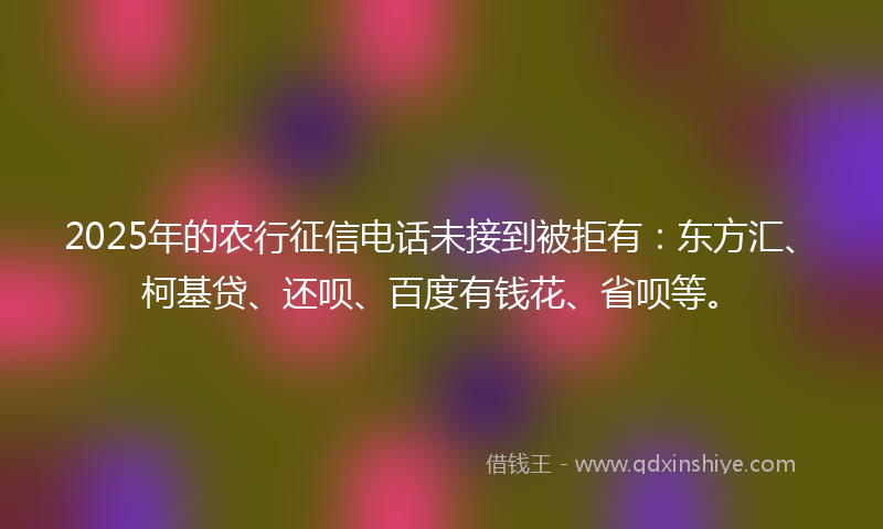 2025年的农行征信电话未接到被拒有：东方汇、柯基贷、还呗、百度有钱花、省呗等。