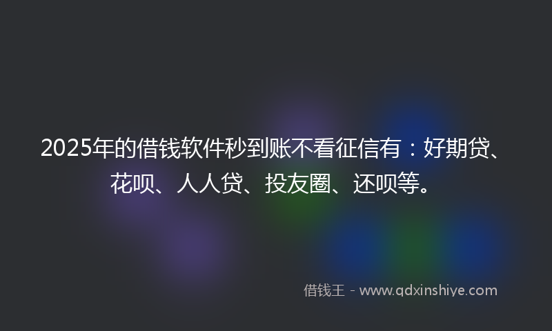 2025年的借钱软件秒到账不看征信有：好期贷、花呗、人人贷、投友圈、还呗等。