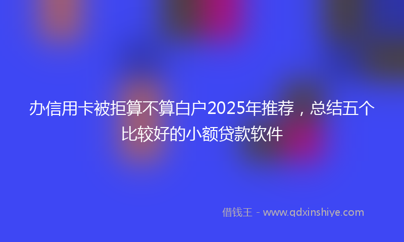 办信用卡被拒算不算白户2025年推荐，总结五个比较好的小额贷款软件