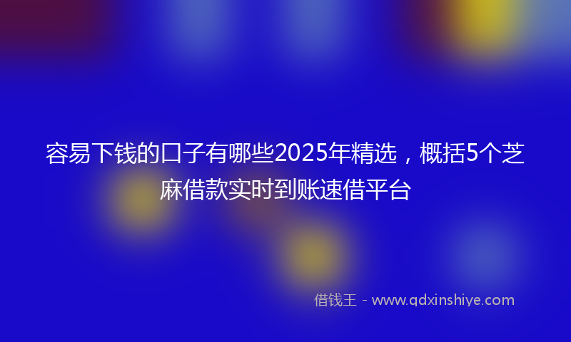 容易下钱的口子有哪些2025年精选，概括5个芝麻借款实时到账速借平台