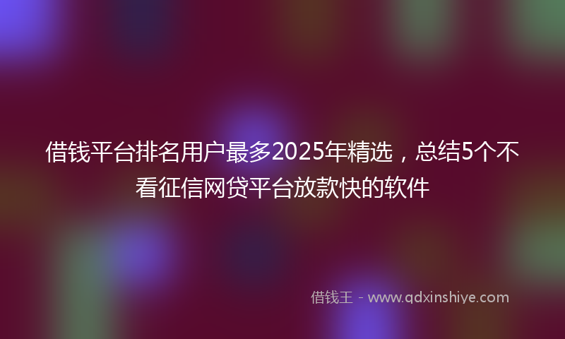 借钱平台排名用户最多2025年精选，总结5个不看征信网贷平台放款快的软件