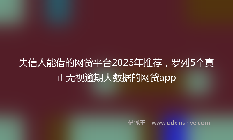 失信人能借的网贷平台2025年推荐，罗列5个真正无视逾期大数据的网贷app