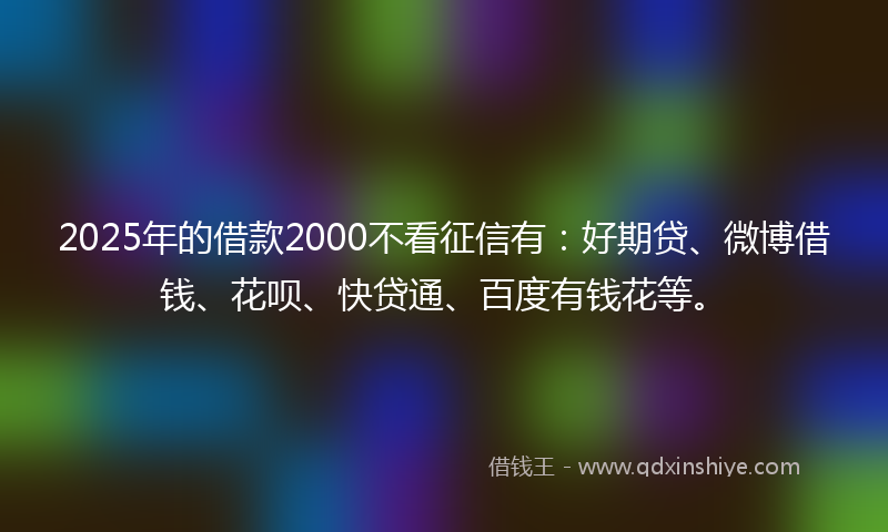 2025年的借款2000不看征信有：好期贷、微博借钱、花呗、快贷通、百度有钱花等。