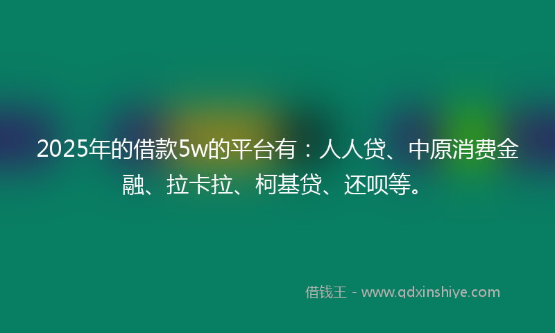 2025年的借款5w的平台有：人人贷、中原消费金融、拉卡拉、柯基贷、还呗等。