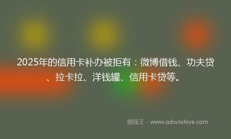 2025年的信用卡补办被拒有：微博借钱、功夫贷、拉卡拉、洋钱罐、信用卡贷等。
