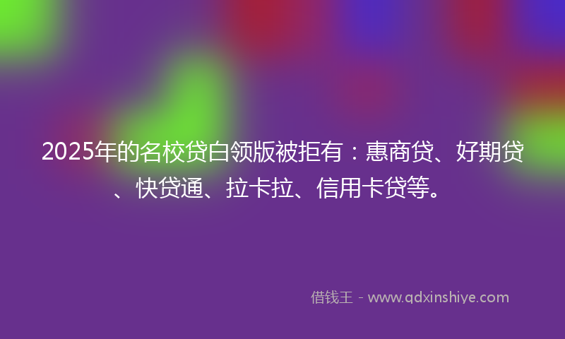 2025年的名校贷白领版被拒有：惠商贷、好期贷、快贷通、拉卡拉、信用卡贷等。