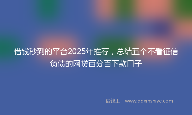借钱秒到的平台2025年推荐，总结五个不看征信负债的网贷百分百下款口子