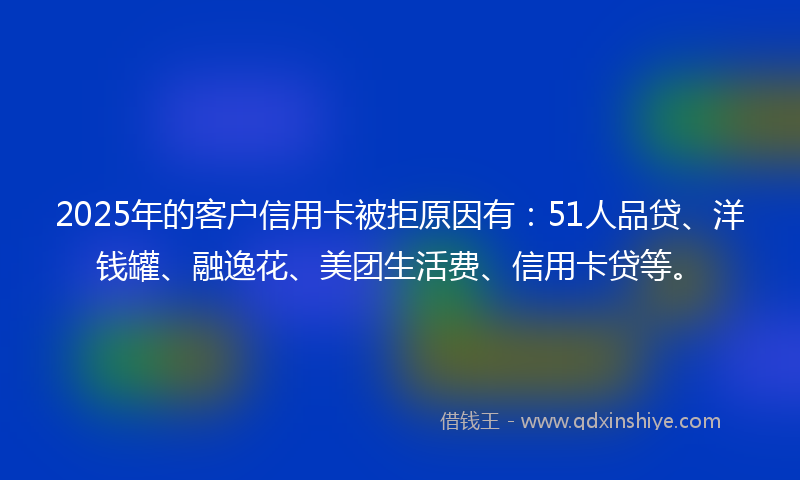 2025年的客户信用卡被拒原因有：51人品贷、洋钱罐、融逸花、美团生活费、信用卡贷等。