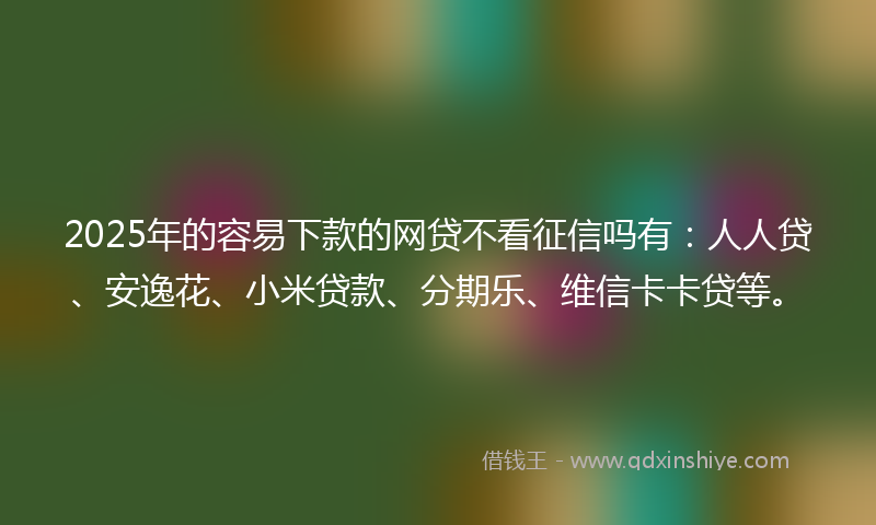 2025年的容易下款的网贷不看征信吗有：人人贷、安逸花、小米贷款、分期乐、维信卡卡贷等。
