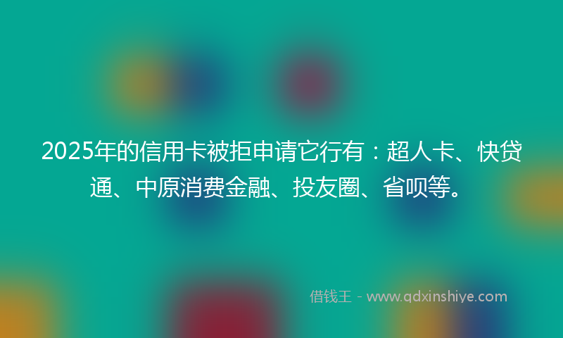 2025年的信用卡被拒申请它行有：超人卡、快贷通、中原消费金融、投友圈、省呗等。
