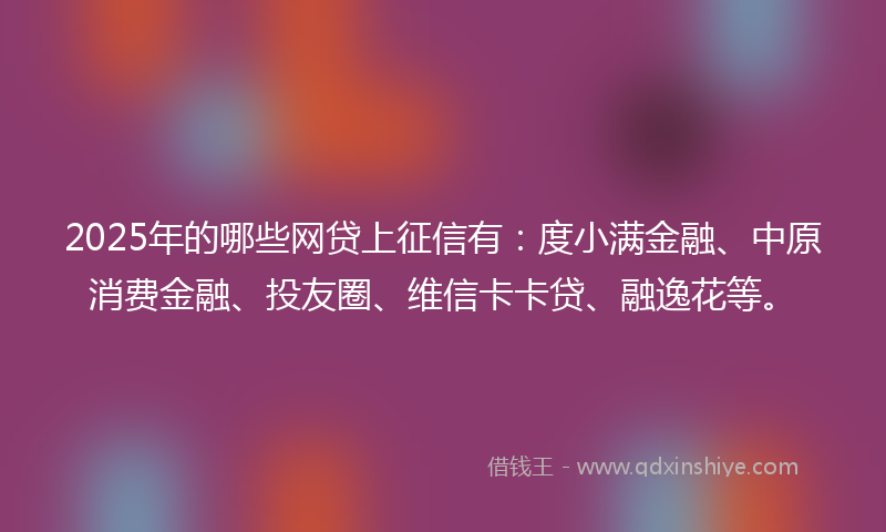 2025年的哪些网贷上征信有：度小满金融、中原消费金融、投友圈、维信卡卡贷、融逸花等。