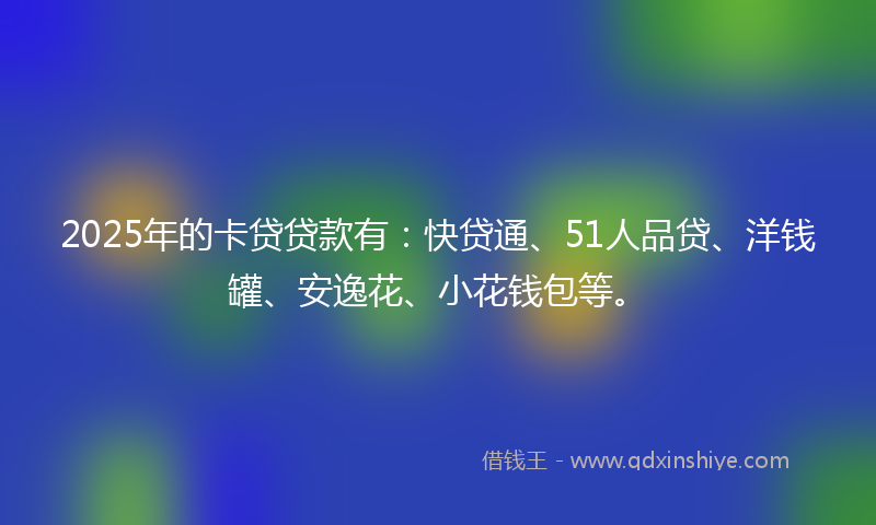 2025年的卡贷贷款有：快贷通、51人品贷、洋钱罐、安逸花、小花钱包等。